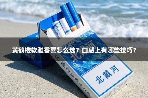 黄鹤楼软雅香喜怎么选？口感上有哪些技巧？